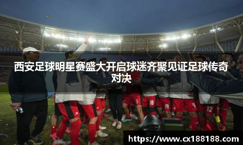 西安足球明星赛盛大开启球迷齐聚见证足球传奇对决